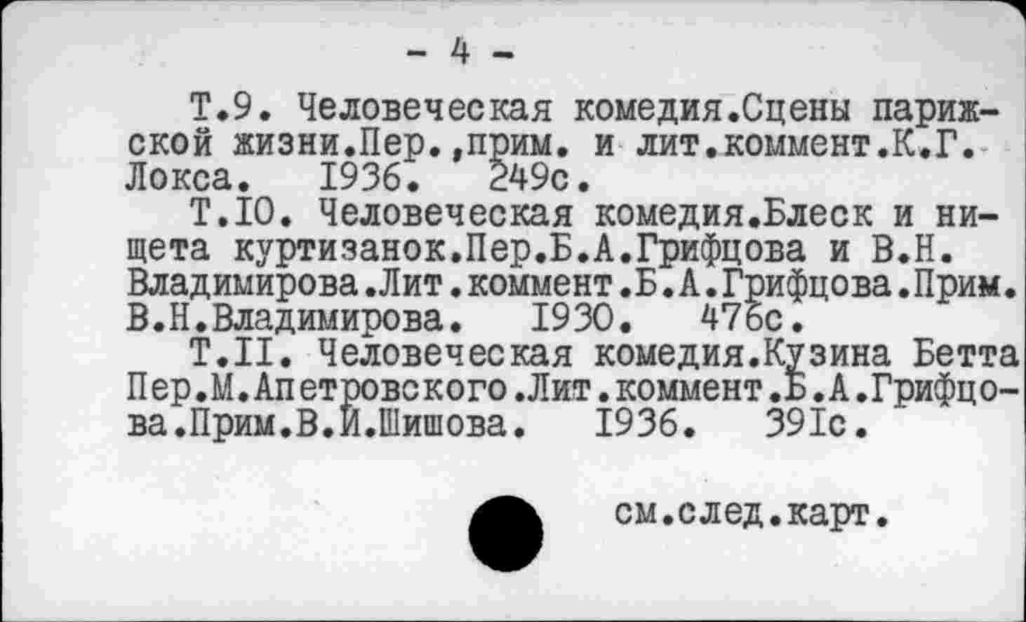 ﻿- 4 -
Т.9. Человеческая комедия.Сцены парижской жизни.Пер.,прим. и лит.коммент.К.Г. Локса. 1936.	249с.
Т.П). Человеческая комедия.Блеск и нищета куртизанок.Пер.Б.А.Грифцова и В.Н. Владимирова.Лит.коммент.Б.А.Грифцова.Прим. В.Н.Владимирова.	1930.	476с.
Т.Н. Человеческая комедия. Куз ина Бетта Пер.М.Апетровского.Лит.коммент.Б.А.Грифцова.Прим.В.И.Шишова. 1936. 391с.
см.след.карт